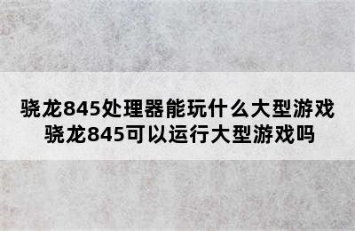 骁龙845处理器能玩什么大型游戏 骁龙845可以运行大型游戏吗